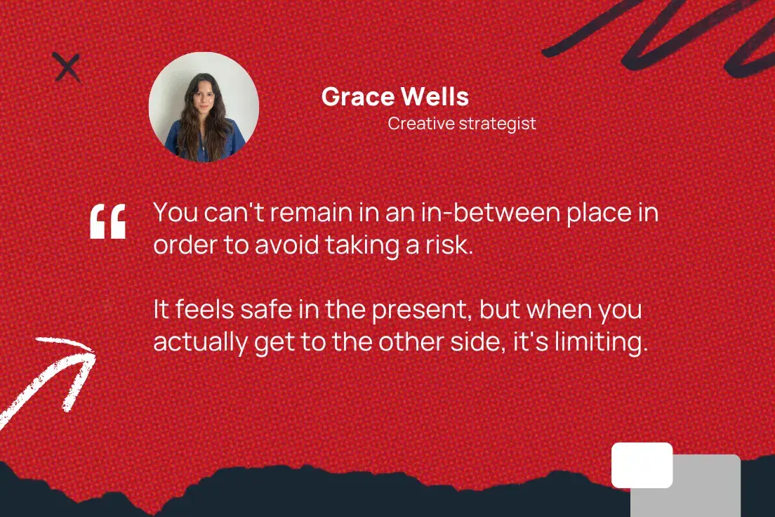 “you can't remain in an in-between place in order to avoid taking a risk. it feels safe in the present, but when you actually get to the other side, it's limiting.”—grace wells, creative strategist
