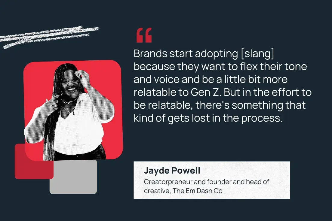“brands start adopting [slang] because they want to flex their tone and voice and be a little bit more relatable to gen z. but in the effort to be relatable, there's something that kind of gets lost in the process.” —jayde powell, creatorpreneur and founder and head of creative, the em dash co