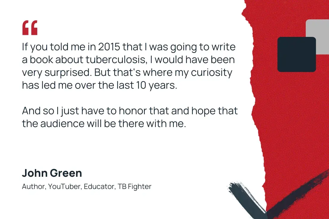 “if you told me in 2015 that i was going to write a book about tuberculosis, i would have been very surprised. but that's where my curiosity has led me over the last 10 years. and so i just have to honor that and hope that the audience will be there with me.” —john green