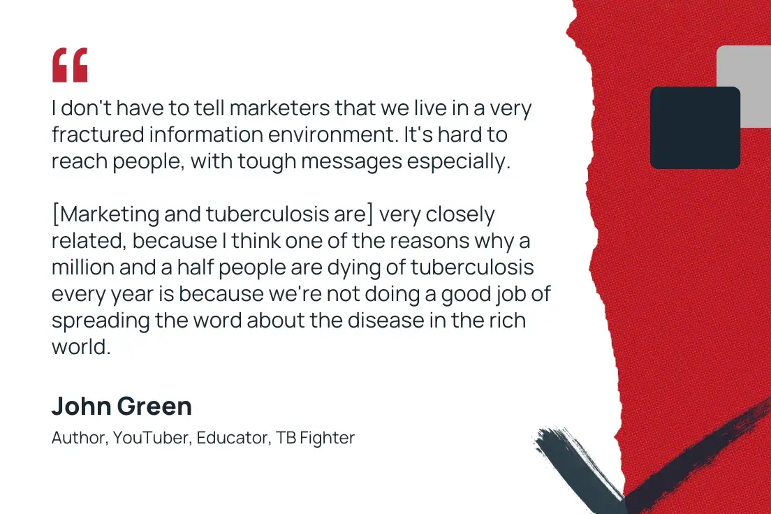 “i don't have to tell marketers that we live in a very fractured information environment. it's hard to reach people, with tough messages especially. [marketing and tuberculosis are] very closely related, because i think one of the reasons why a million and a half people are dying of tuberculosis every year is because we're not doing a good job of spreading the word about the disease in the rich world.”